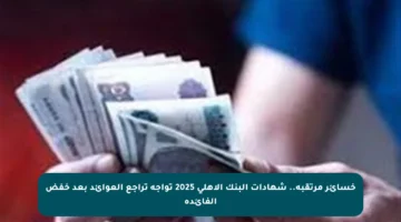 خسائر مرتقبة.. شهادات البنك الأهلي 2025 تواجه تراجع العوائد بعد خفض الفائدة